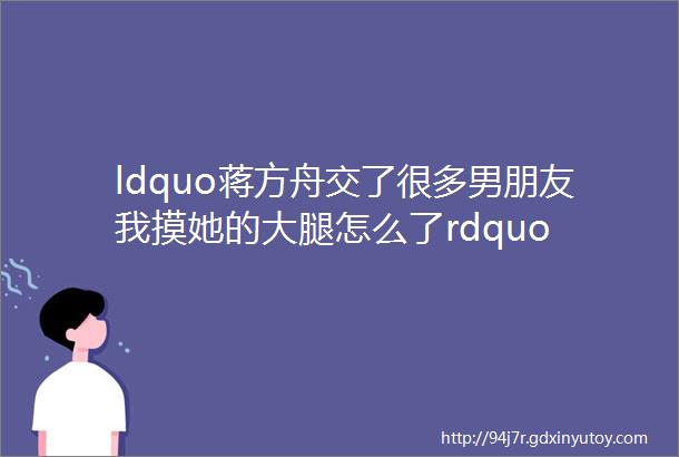 ldquo蒋方舟交了很多男朋友我摸她的大腿怎么了rdquo